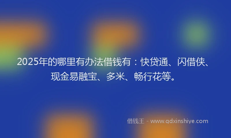 2025年的哪里有办法借钱有：快贷通、闪借侠、现金易融宝、多米、畅行花等。