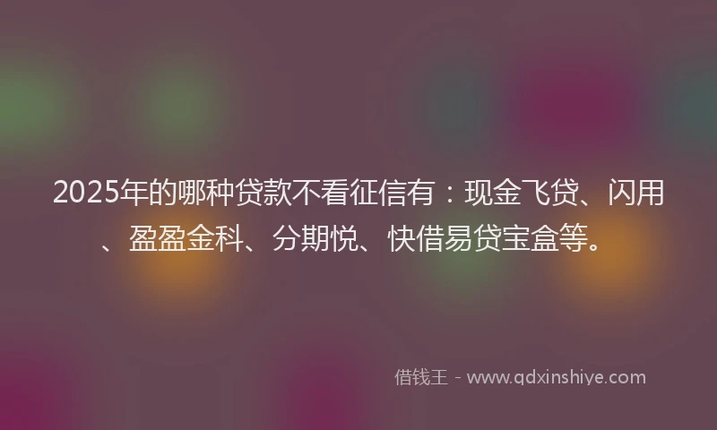 2025年的哪种贷款不看征信有：现金飞贷、闪用、盈盈金科、分期悦、快借易贷宝盒等。