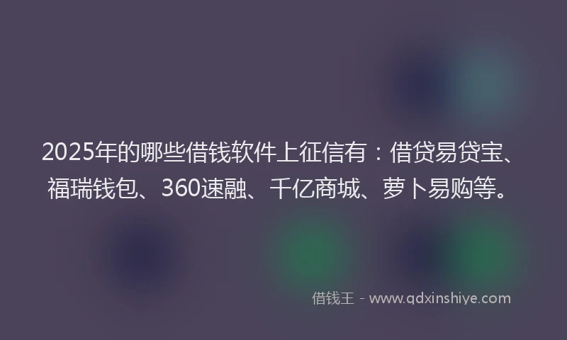 2025年的哪些借钱软件上征信有：借贷易贷宝、福瑞钱包、360速融、千亿商城、萝卜易购等。