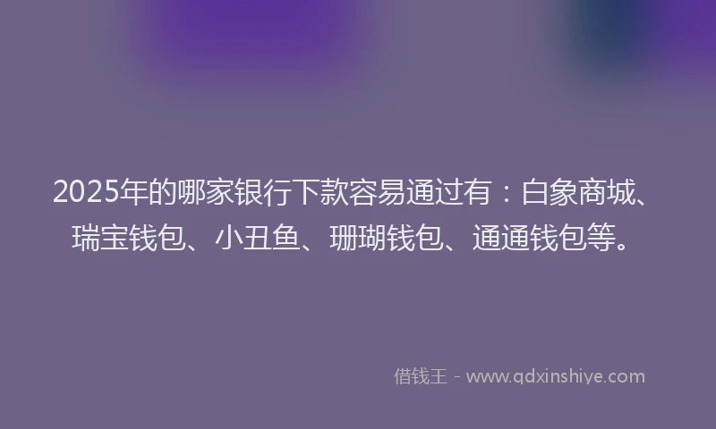 2025年的哪家银行下款容易通过有：白象商城、瑞宝钱包、小丑鱼、珊瑚钱包、通通钱包等。