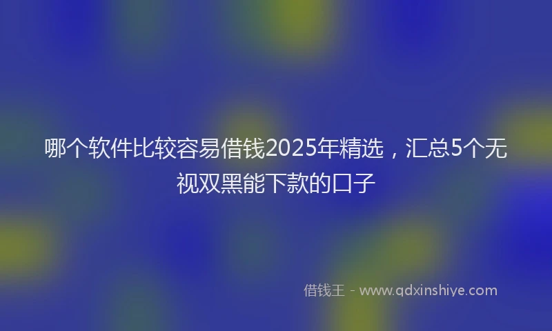 哪个软件比较容易借钱2025年精选，汇总5个无视双黑能下款的口子