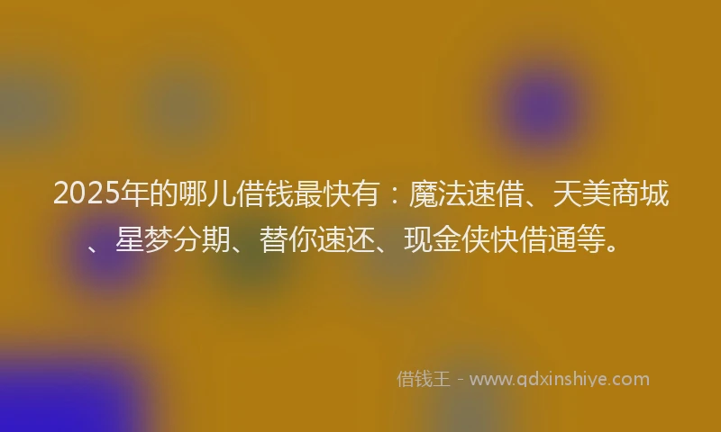 2025年的哪儿借钱最快有：魔法速借、天美商城、星梦分期、替你速还、现金侠快借通等。
