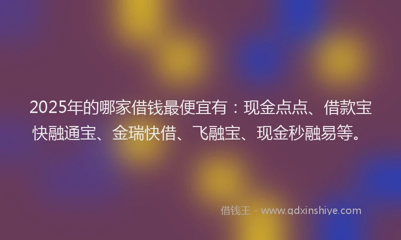 2025年的哪家借钱最便宜有：现金点点、借款宝快融通宝、金瑞快借、飞融宝、现金秒融易等。