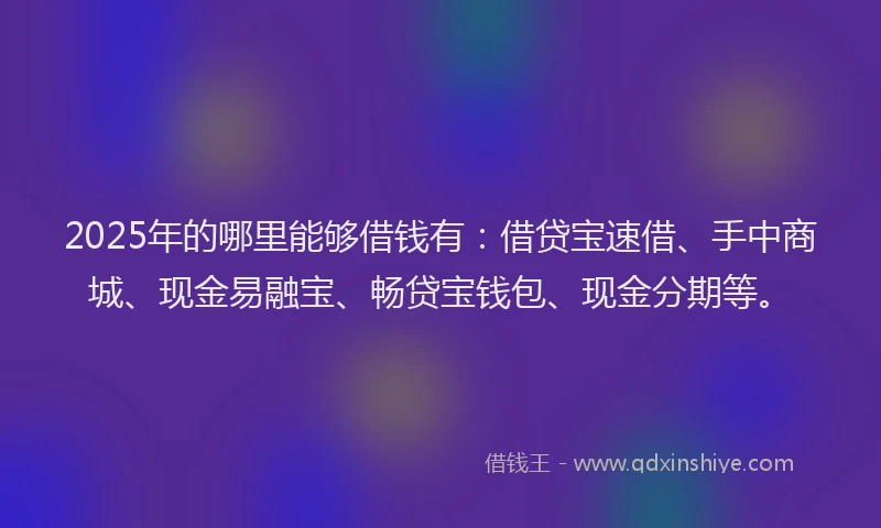 2025年的哪里能够借钱有：借贷宝速借、手中商城、现金易融宝、畅贷宝钱包、现金分期等。