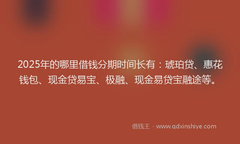 2025年的哪里借钱分期时间长有：琥珀贷、惠花钱包、现金贷易宝、极融、现金易贷宝融途等。
