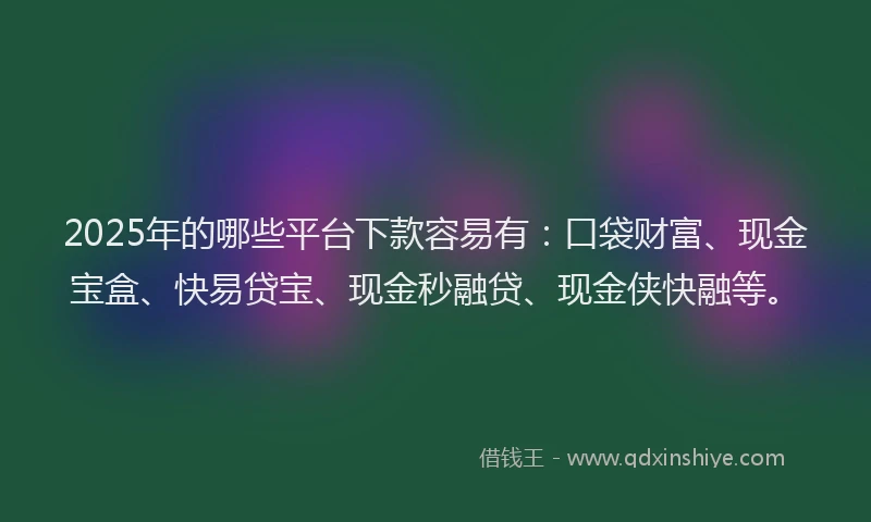 2025年的哪些平台下款容易有：口袋财富、现金宝盒、快易贷宝、现金秒融贷、现金侠快融等。