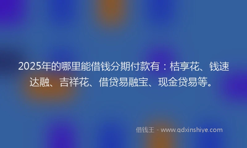 2025年的哪里能借钱分期付款有：桔享花、钱速达融、吉祥花、借贷易融宝、现金贷易等。