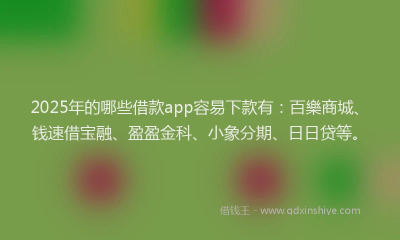 2025年的哪些借款app容易下款有：百樂商城、钱速借宝融、盈盈金科、小象分期、日日贷等。