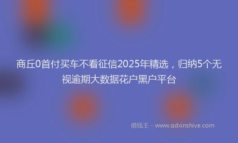 商丘0首付买车不看征信2025年精选，归纳5个无视逾期大数据花户黑户平台