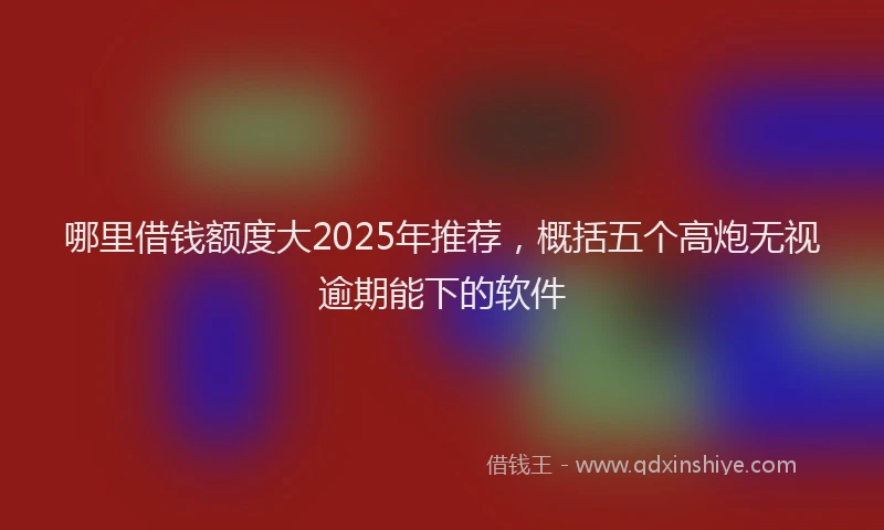 哪里借钱额度大2025年推荐，概括五个高炮无视逾期能下的软件