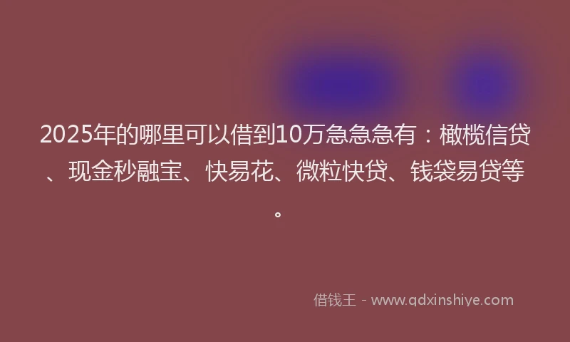 2025年的哪里可以借到10万急急急有：橄榄信贷、现金秒融宝、快易花、微粒快贷、钱袋易贷等。