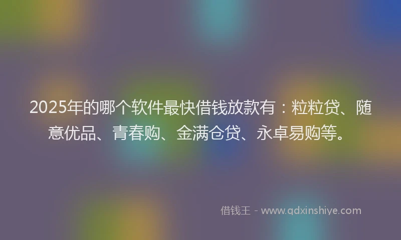 2025年的哪个软件最快借钱放款有：粒粒贷、随意优品、青春购、金满仓贷、永卓易购等。