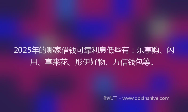 2025年的哪家借钱可靠利息低些有：乐享购、闪用、享来花、彤伊好物、万信钱包等。