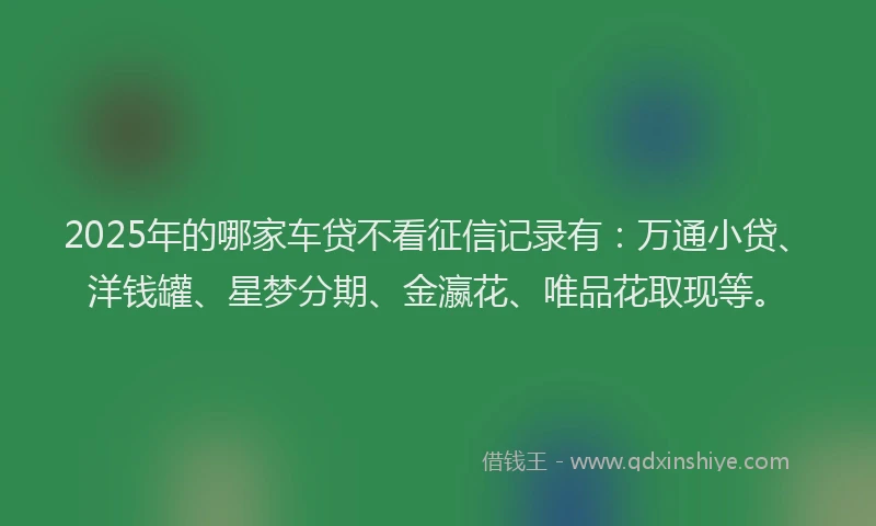 2025年的哪家车贷不看征信记录有：万通小贷、洋钱罐、星梦分期、金瀛花、唯品花取现等。