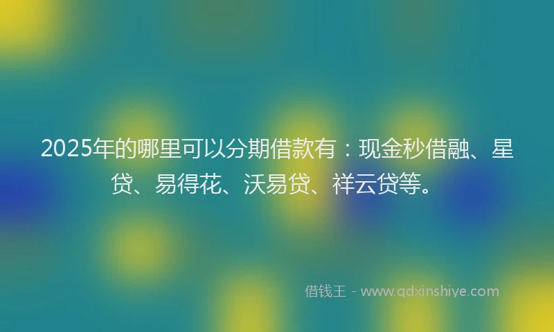 2025年的哪里可以分期借款有：现金秒借融、星贷、易得花、沃易贷、祥云贷等。