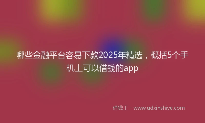哪些金融平台容易下款2025年精选，概括5个手机上可以借钱的app
