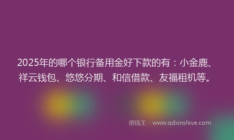 2025年的哪个银行备用金好下款的有：小金鹿、祥云钱包、悠悠分期、和信借款、友福租机等。