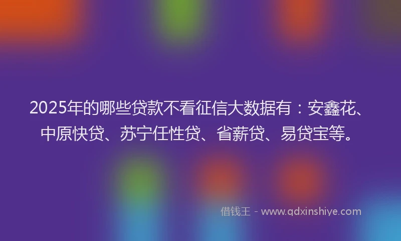 2025年的哪些贷款不看征信大数据有：安鑫花、中原快贷、苏宁任性贷、省薪贷、易贷宝等。
