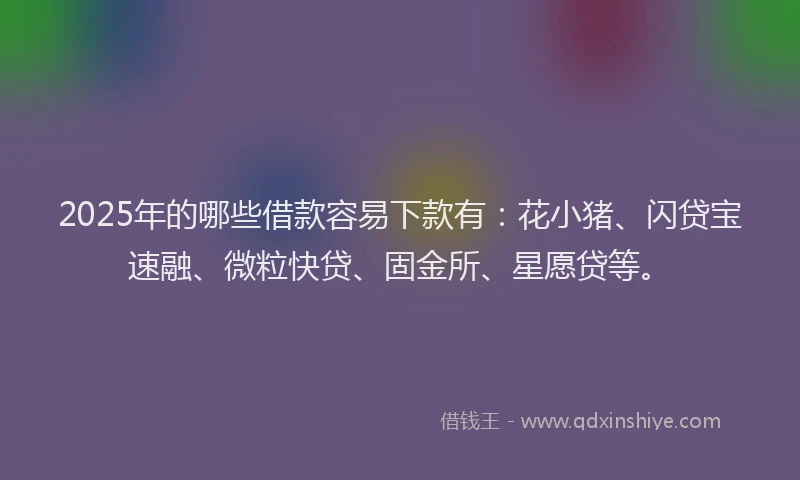 2025年的哪些借款容易下款有：花小猪、闪贷宝速融、微粒快贷、固金所、星愿贷等。
