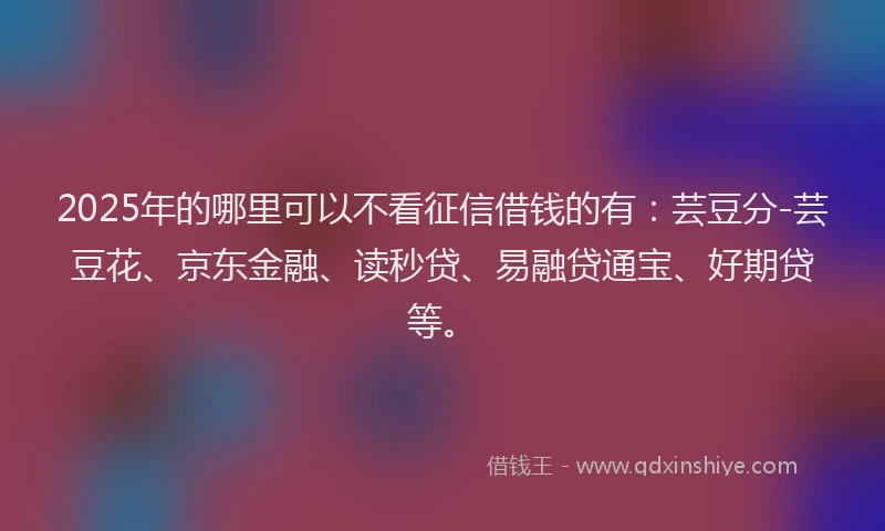 2025年的哪里可以不看征信借钱的有：芸豆分-芸豆花、京东金融、读秒贷、易融贷通宝、好期贷等。
