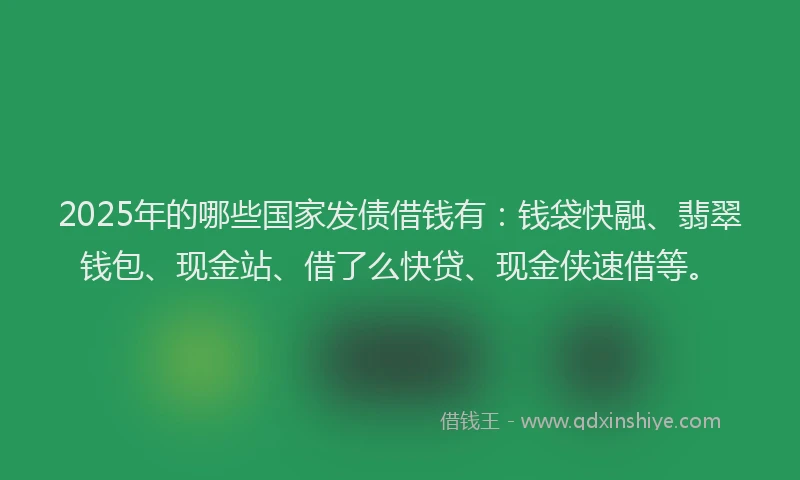 2025年的哪些国家发债借钱有：钱袋快融、翡翠钱包、现金站、借了么快贷、现金侠速借等。