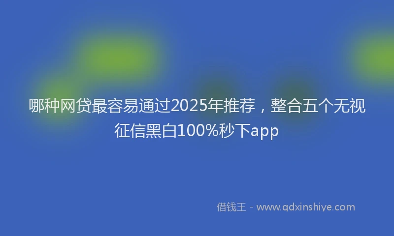 哪种网贷最容易通过2025年推荐，整合五个无视征信黑白100%秒下app