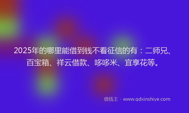 2025年的哪里能借到钱不看征信的有：二师兄、百宝箱、祥云借款、哆哆米、宜享花等。