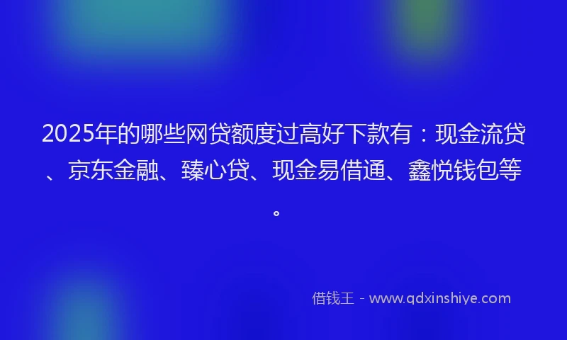 2025年的哪些网贷额度过高好下款有：现金流贷、京东金融、臻心贷、现金易借通、鑫悦钱包等。