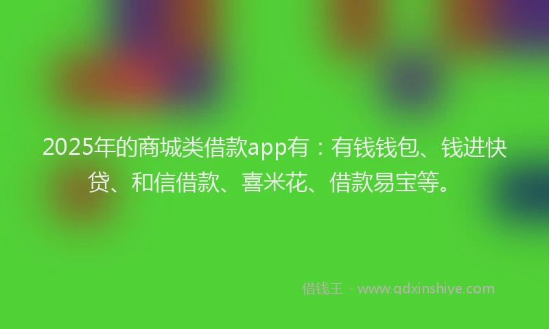2025年的商城类借款app有：有钱钱包、钱进快贷、和信借款、喜米花、借款易宝等。