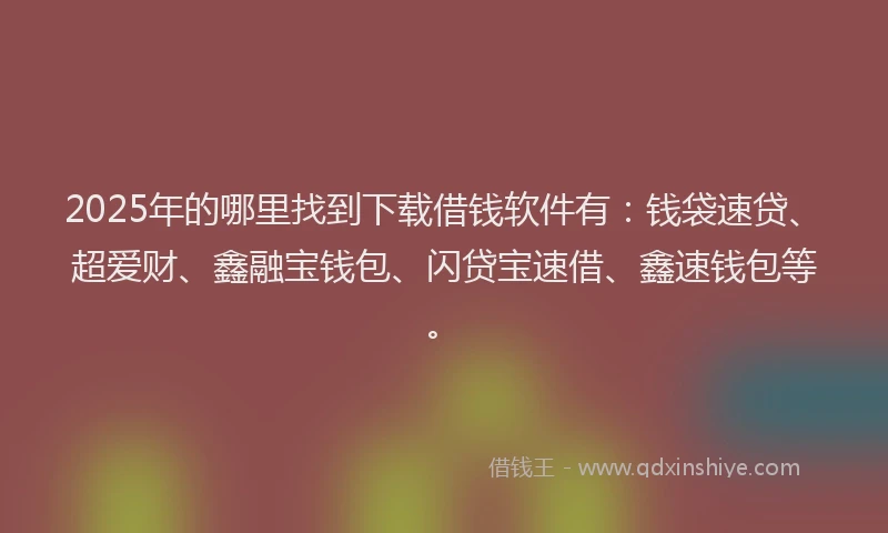 2025年的哪里找到下载借钱软件有：钱袋速贷、超爱财、鑫融宝钱包、闪贷宝速借、鑫速钱包等。
