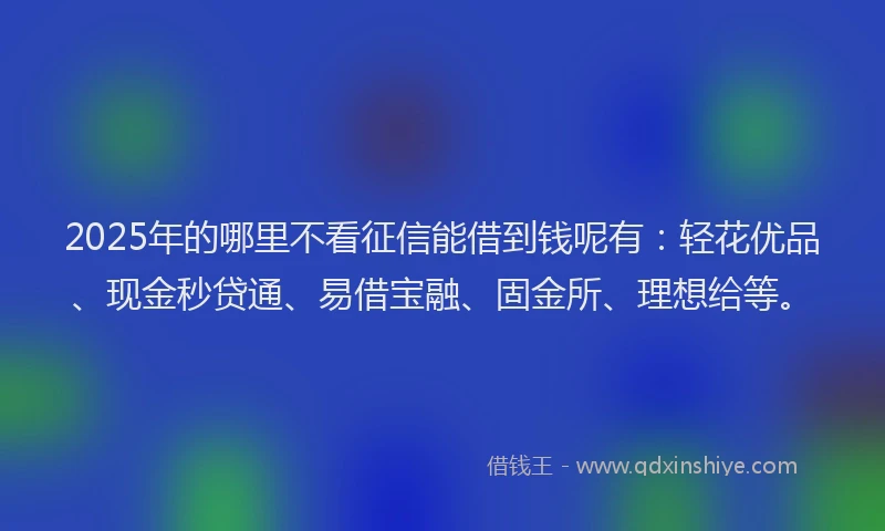 2025年的哪里不看征信能借到钱呢有：轻花优品、现金秒贷通、易借宝融、固金所、理想给等。