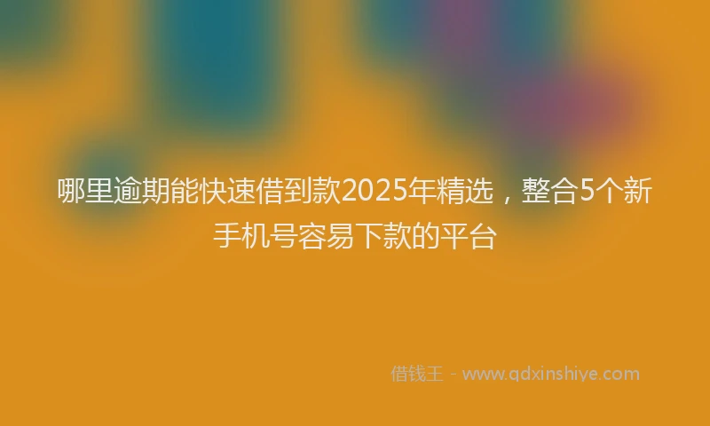 哪里逾期能快速借到款2025年精选，整合5个新手机号容易下款的平台