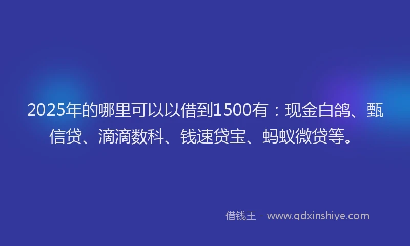 2025年的哪里可以以借到1500有：现金白鸽、甄信贷、滴滴数科、钱速贷宝、蚂蚁微贷等。