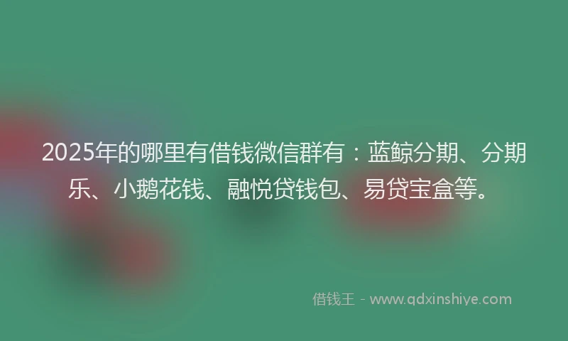 2025年的哪里有借钱微信群有：蓝鲸分期、分期乐、小鹅花钱、融悦贷钱包、易贷宝盒等。