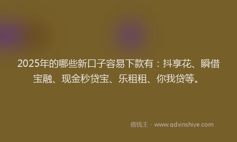 2025年的哪些新口子容易下款有：抖享花、瞬借宝融、现金秒贷宝、乐租租、你我贷等。