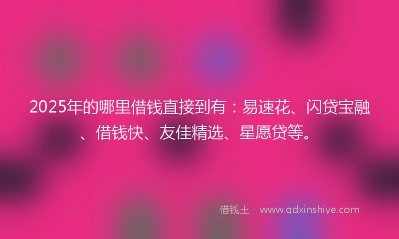 2025年的哪里借钱直接到有：易速花、闪贷宝融、借钱快、友佳精选、星愿贷等。