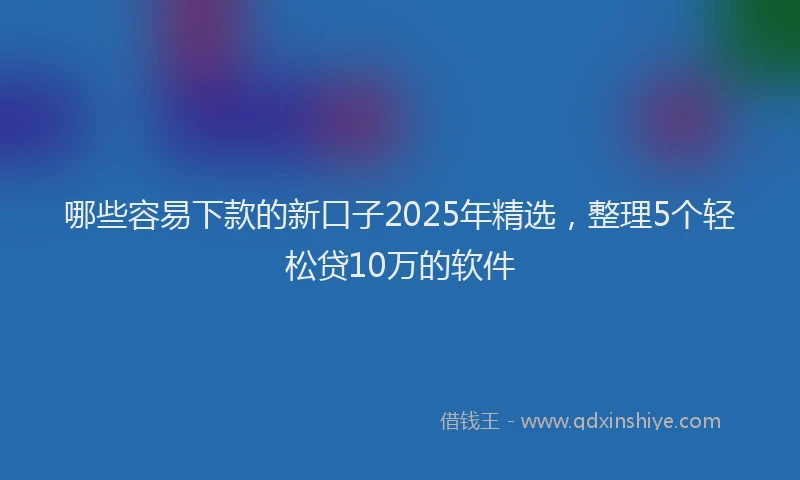 哪些容易下款的新口子2025年精选，整理5个轻松贷10万的软件