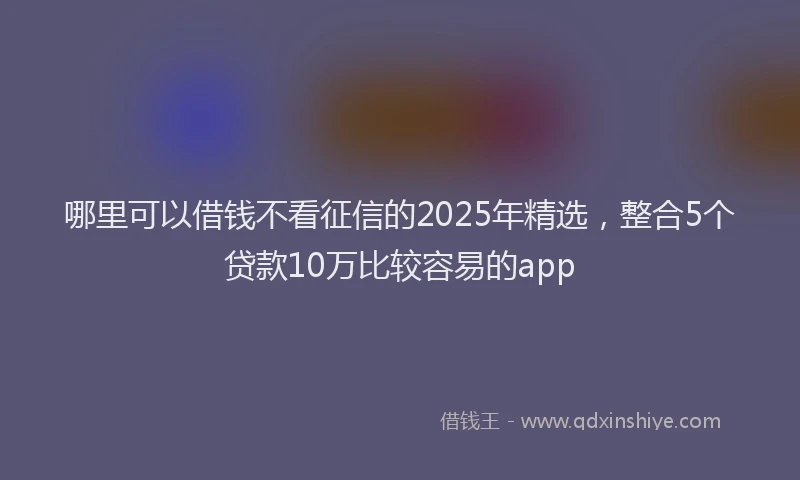 哪里可以借钱不看征信的2025年精选，整合5个贷款10万比较容易的app