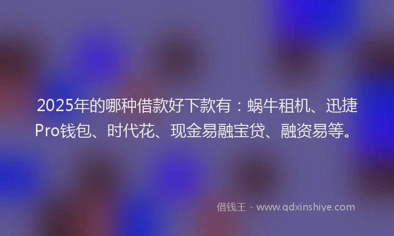 2025年的哪种借款好下款有：蜗牛租机、迅捷Pro钱包、时代花、现金易融宝贷、融资易等。