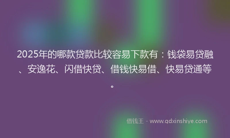 2025年的哪款贷款比较容易下款有：钱袋易贷融、安逸花、闪借快贷、借钱快易借、快易贷通等。