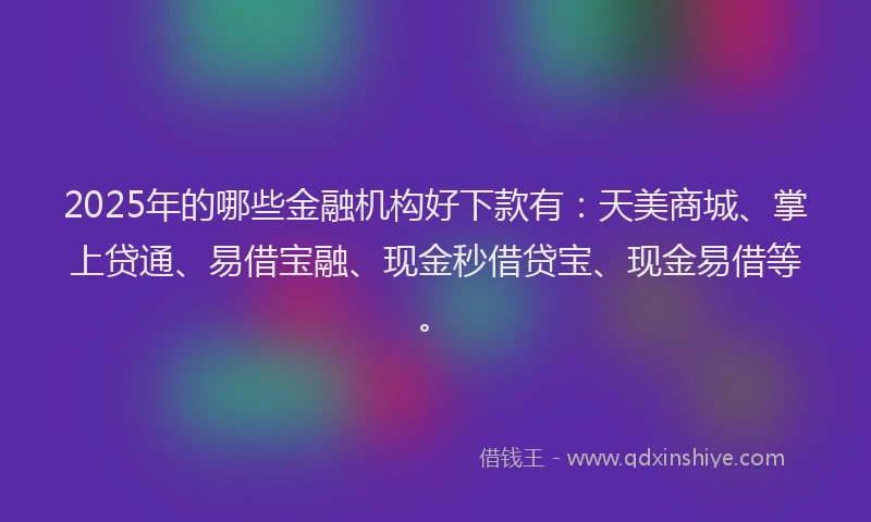 2025年的哪些金融机构好下款有：天美商城、掌上贷通、易借宝融、现金秒借贷宝、现金易借等。