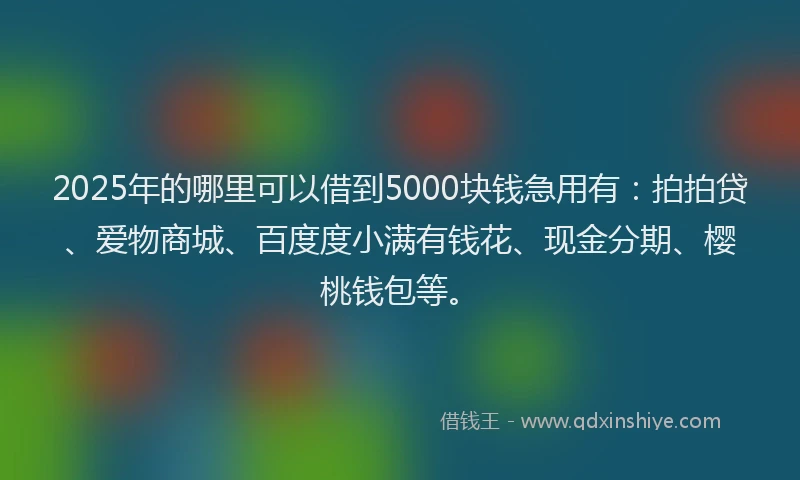 2025年的哪里可以借到5000块钱急用有：拍拍贷、爱物商城、百度度小满有钱花、现金分期、樱桃钱包等。