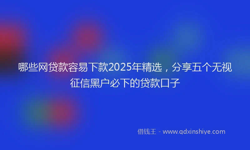 哪些网贷款容易下款2025年精选，分享五个无视征信黑户必下的贷款口子