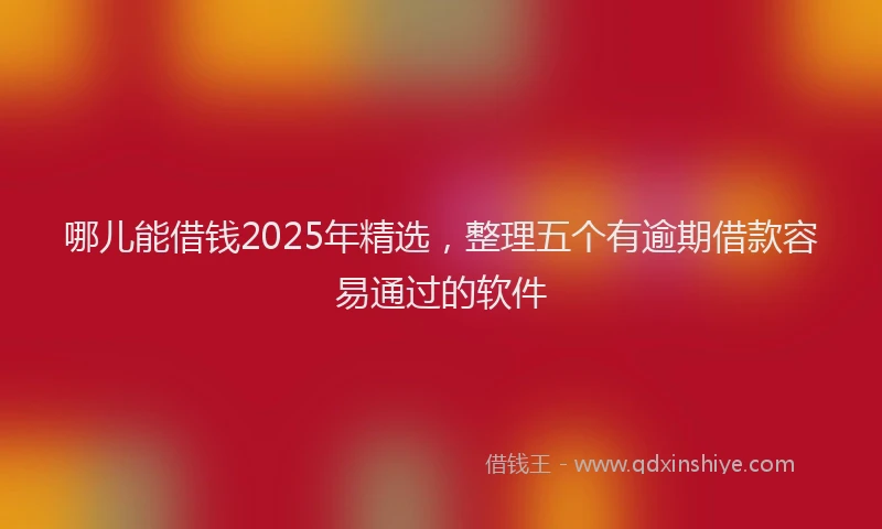 哪儿能借钱2025年精选，整理五个有逾期借款容易通过的软件