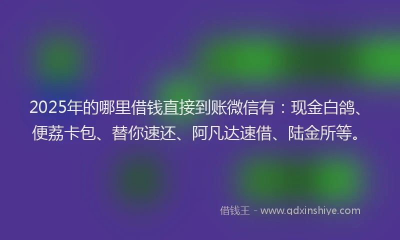 2025年的哪里借钱直接到账微信有：现金白鸽、便荔卡包、替你速还、阿凡达速借、陆金所等。