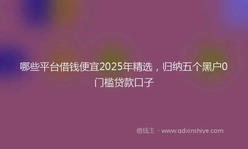 哪些平台借钱便宜2025年精选，归纳五个黑户0门槛贷款口子