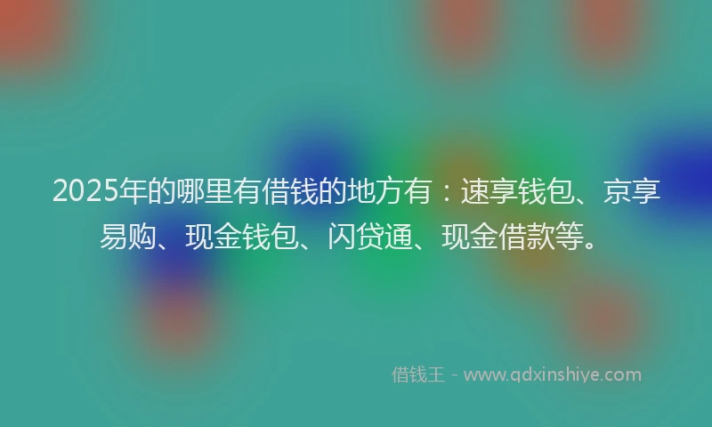 2025年的哪里有借钱的地方有：速享钱包、京享易购、现金钱包、闪贷通、现金借款等。