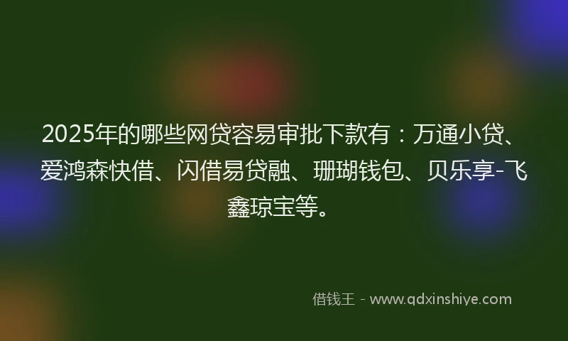 2025年的哪些网贷容易审批下款有：万通小贷、爱鸿森快借、闪借易贷融、珊瑚钱包、贝乐享-飞鑫琼宝等。