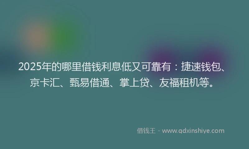 2025年的哪里借钱利息低又可靠有：捷速钱包、京卡汇、甄易借通、掌上贷、友福租机等。