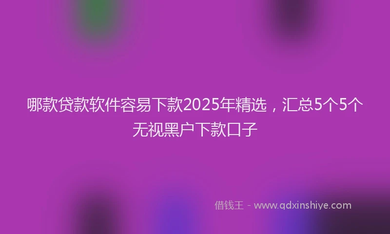 哪款贷款软件容易下款2025年精选，汇总5个5个无视黑户下款口子